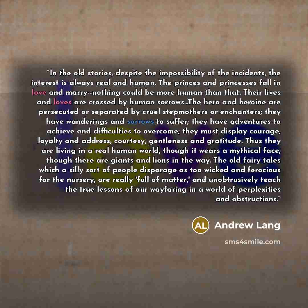 “In the old stories, despite the impossibility of the incidents, the interest is always real and human. The princes and princesses fall in love and marry--nothing could be more human than that. Their lives and loves are crossed by human sorrows...The hero and heroine are persecuted or separated by…” quote by Andrew Lang