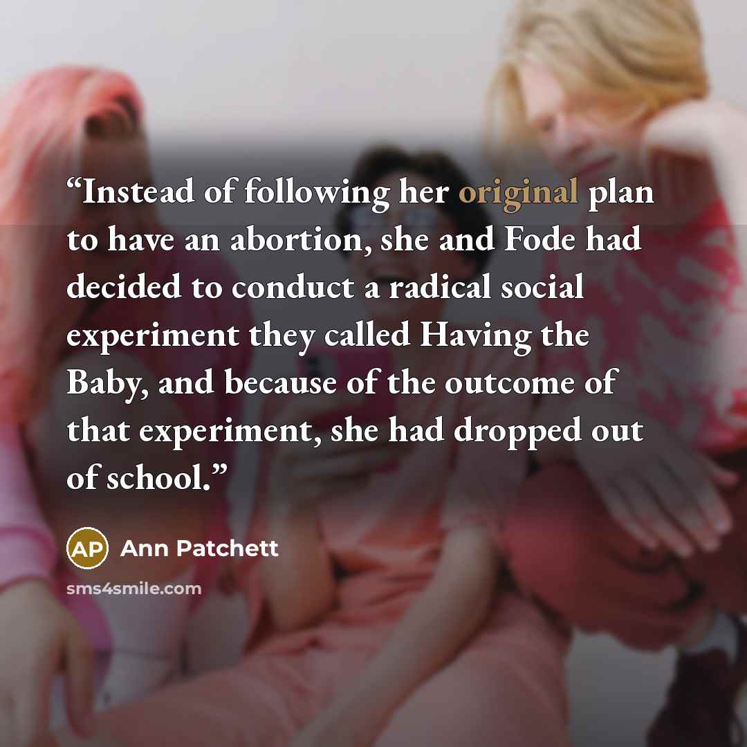 “Instead of following her original plan to have an abortion, she and Fode had decided to conduct a radical social experiment they called Having the Baby, and because of the outcome of that experiment, she had dropped out of school.” quote by Ann Patchett