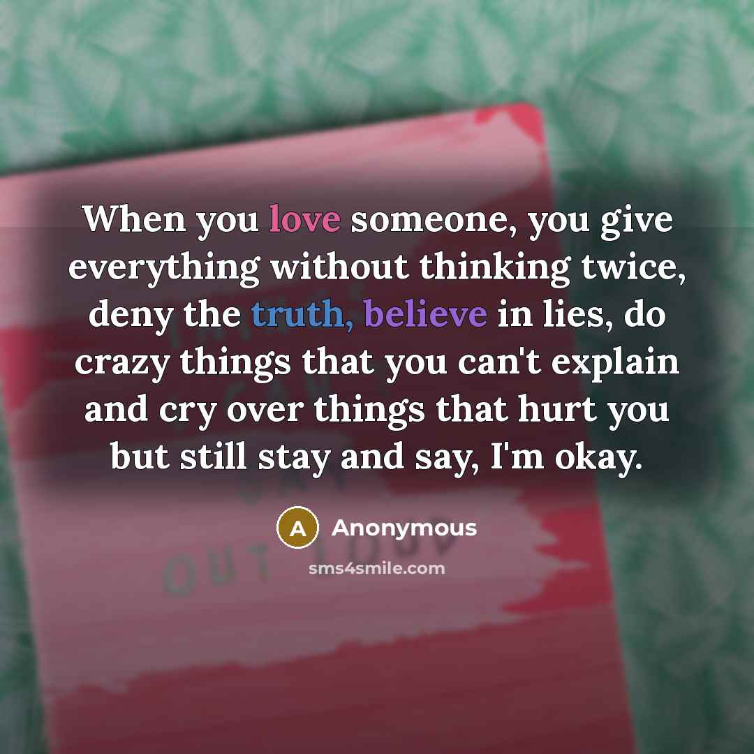“When you love someone, you give everything without thinking twice, deny the truth, believe in lies, do crazy things that you can't explain and cry over things that hurt you but still stay and say, I'm okay.” quote by Anonymous