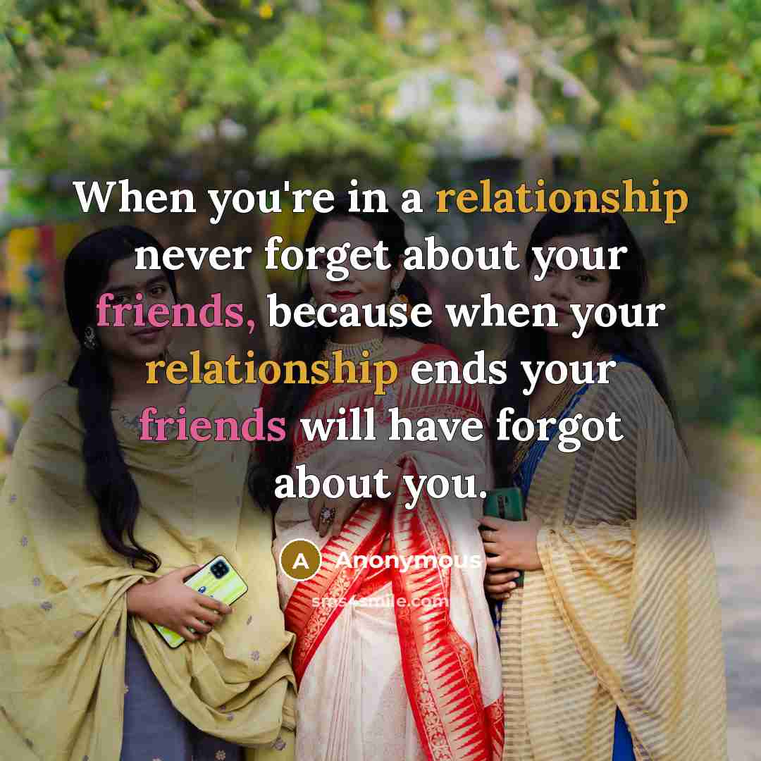 “When you're in a relationship never forget about your friends, because when your relationship ends your friends will have forgot about you.” quote by Anonymous