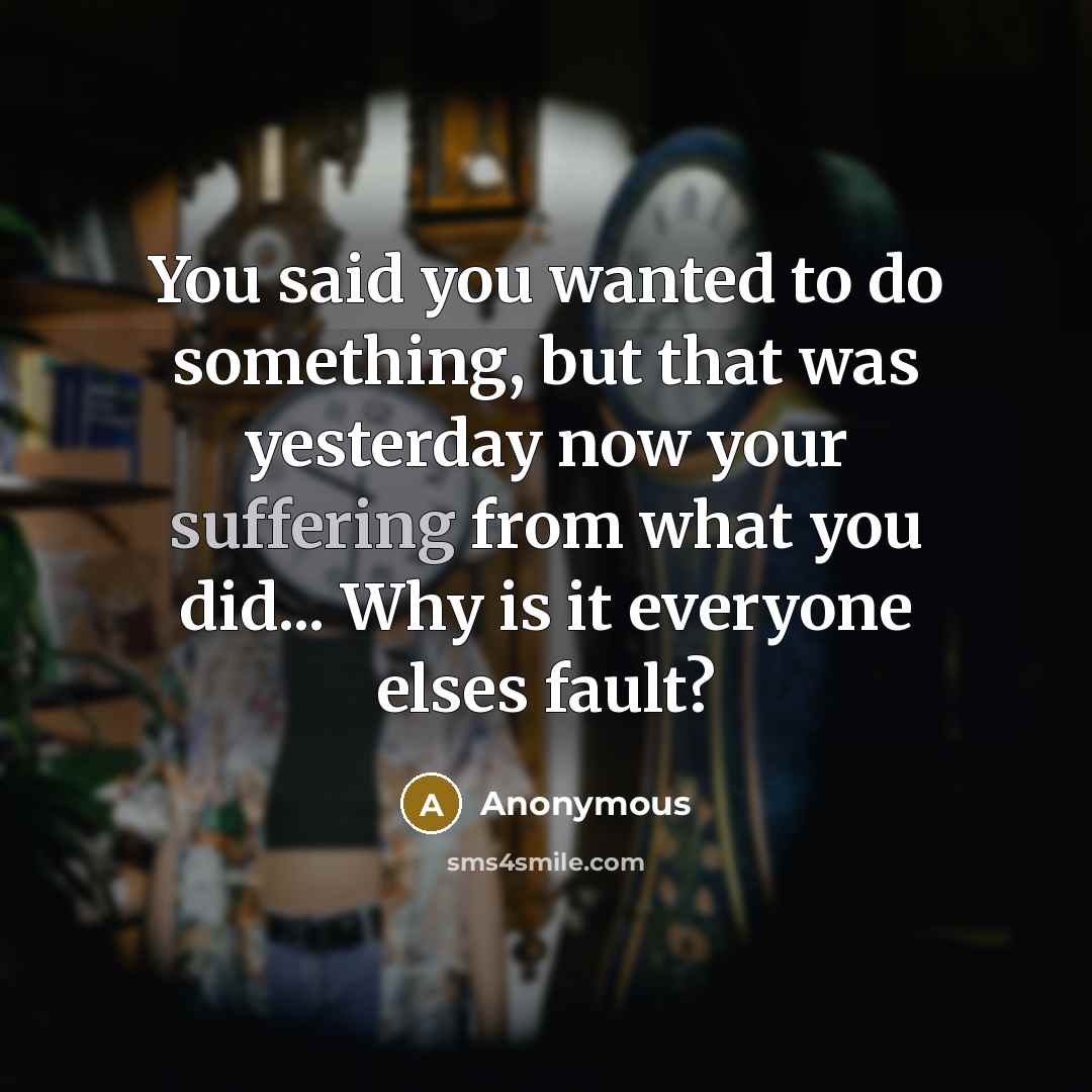 “You said you wanted to do something, but that was yesterday now your suffering from what you did... Why is it everyone elses fault?” quote by Anonymous