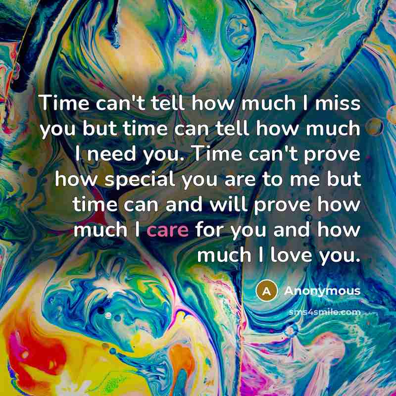 “Time can't tell how much I miss you but time can tell how much I need you. Time can't prove how special you are to me but time can and will prove how much I care for you and how much I love you.” quote by Anonymous