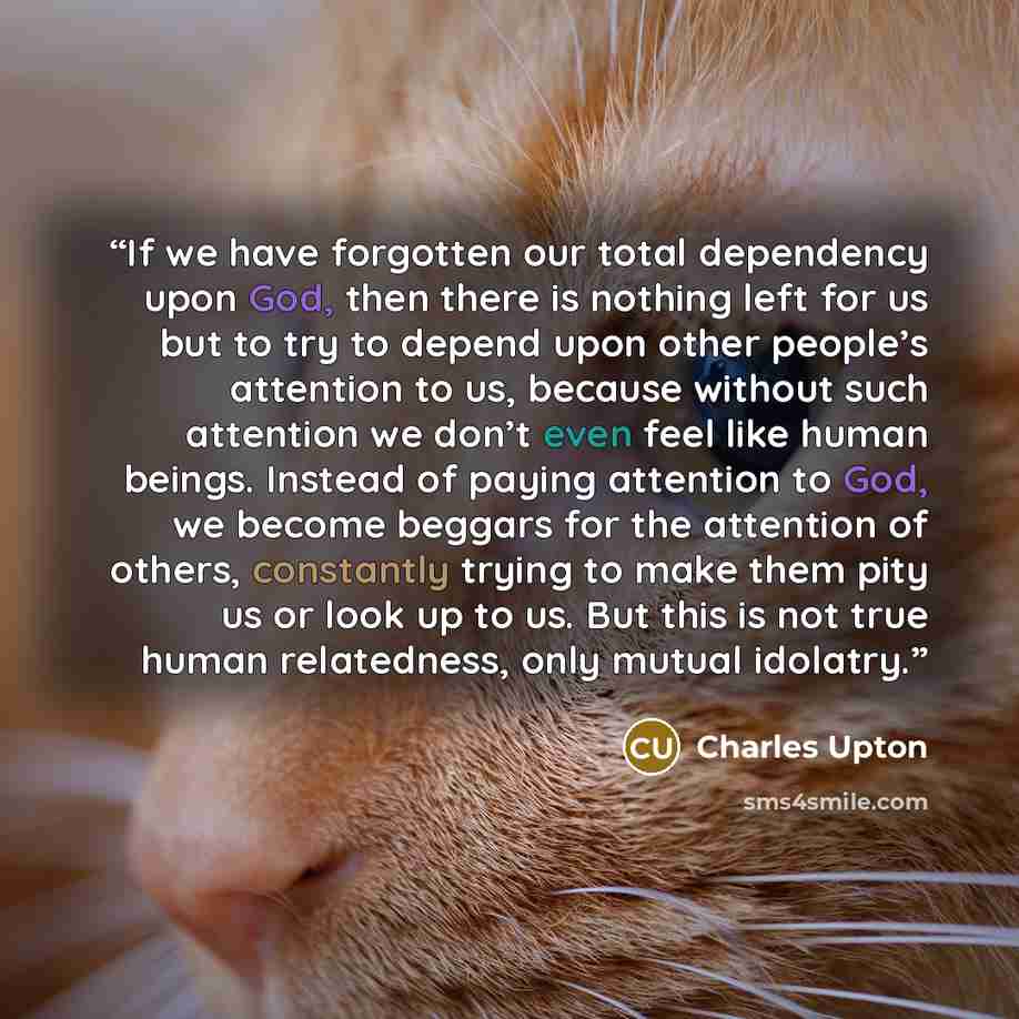 “If we have forgotten our total dependency upon God, then there is nothing left for us but to try to depend upon other people’s attention to us, because without such attention we don’t even feel like human beings. Instead of paying attention to God, we become beggars for the attention of others…” quote by Charles Upton