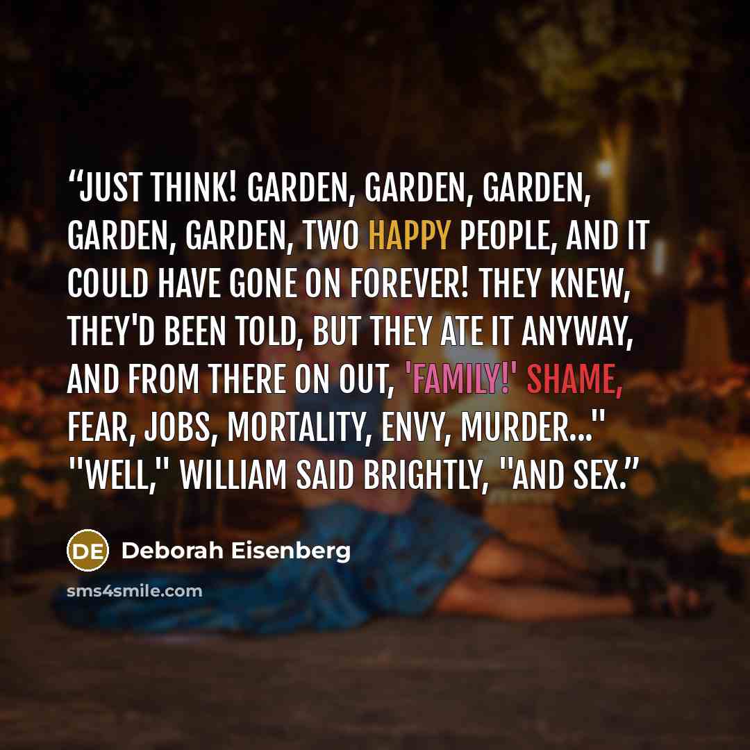 “Just think! Garden, garden, garden, garden, garden, two happy people, and it could have gone on forever! They knew, they'd been told, but they ate it anyway, and from there on out, 'family!' Shame, fear, jobs, mortality, envy, murder..." "Well," William said brightly, "and sex.” quote by Deborah Eisenberg