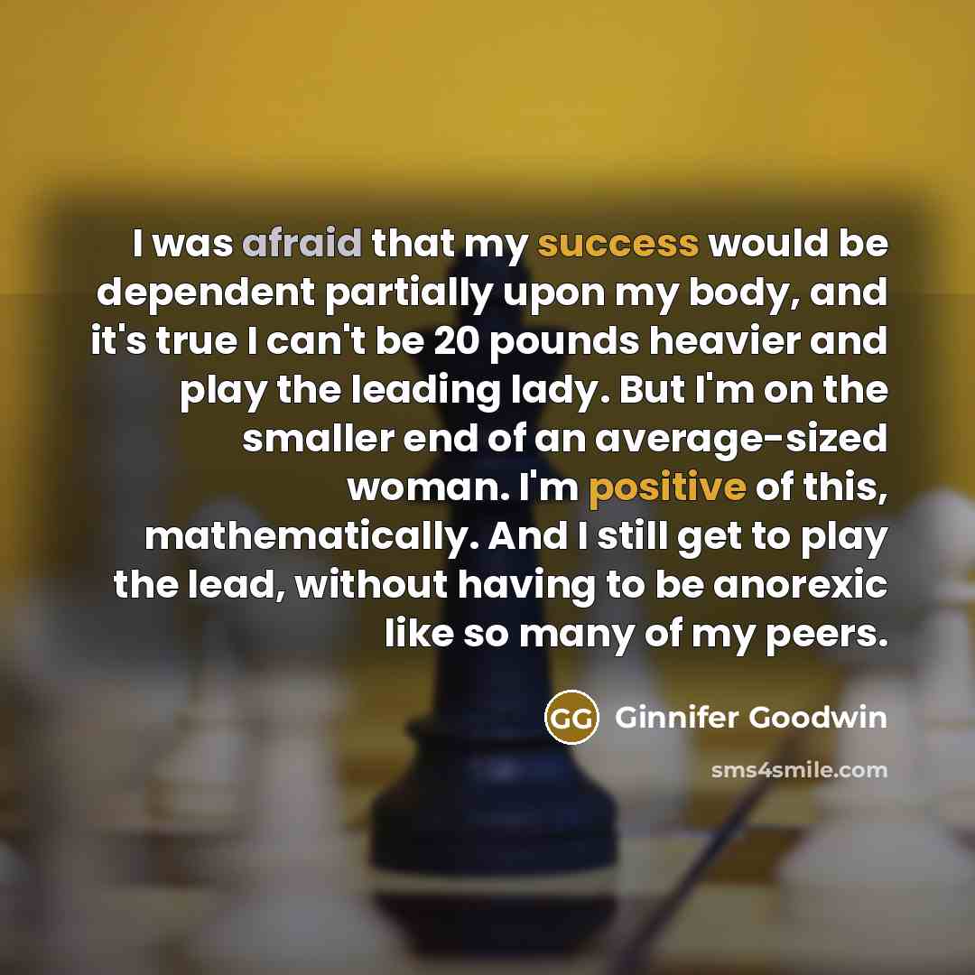 “I was afraid that my success would be dependent partially upon my body, and it's true I can't be 20 pounds heavier and play the leading lady. But I'm on the smaller end of an average-sized woman. I'm positive of this, mathematically. And I still get to play the lead, without having to be anorexic…” quote by Ginnifer Goodwin