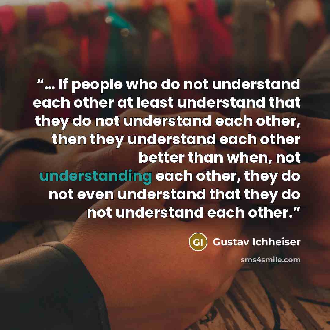 “… If people who do not understand each other at least understand that they do not understand each other, then they understand each other better than when, not understanding each other, they do not even understand that they do not understand each other.” quote by Gustav Ichheiser