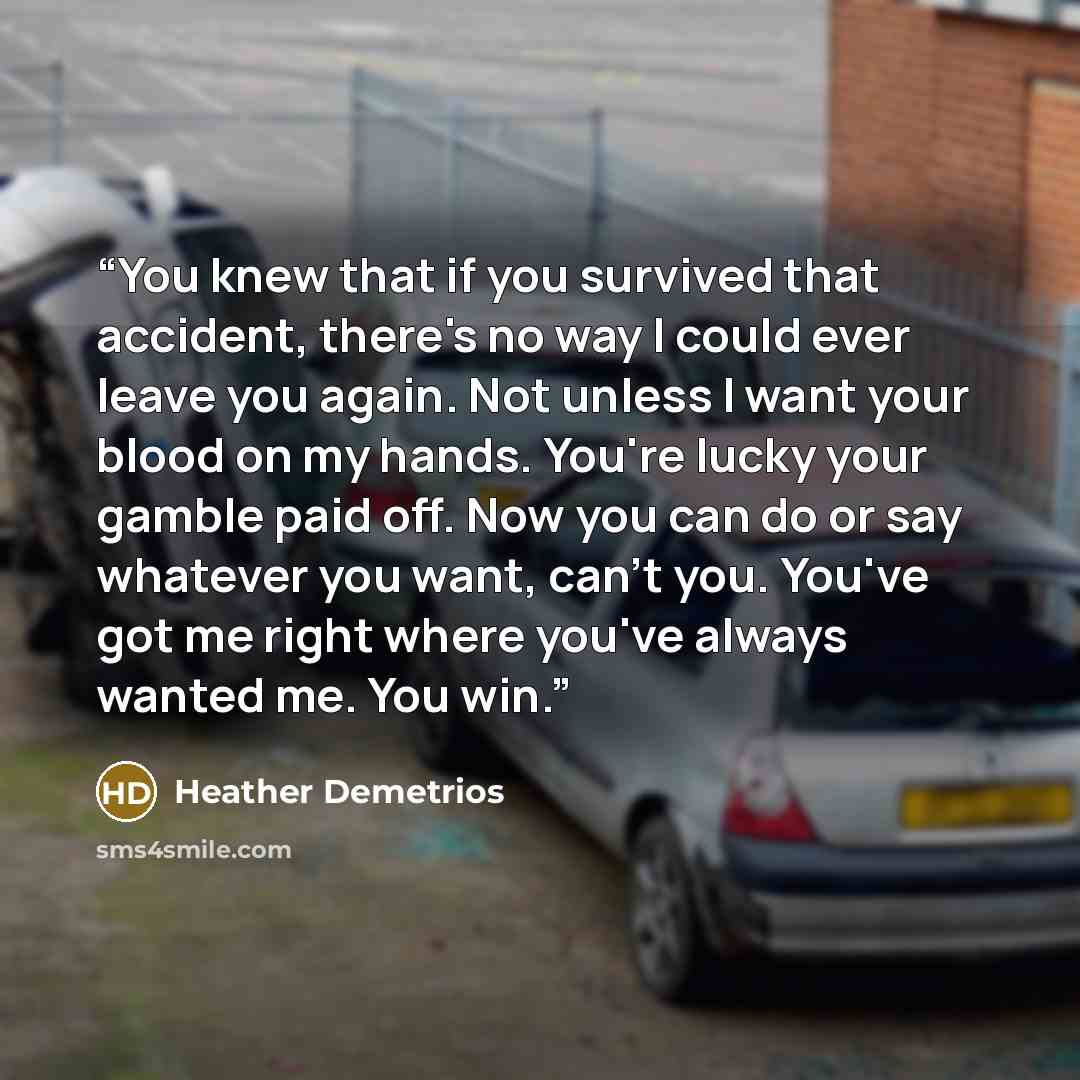 “You knew that if you survived that accident, there's no way I could ever leave you again. Not unless I want your blood on my hands. You're lucky your gamble paid off. Now you can do or say whatever you want, can't you. You've got me right where you've always wanted me. You win.” quote by Heather Demetrios