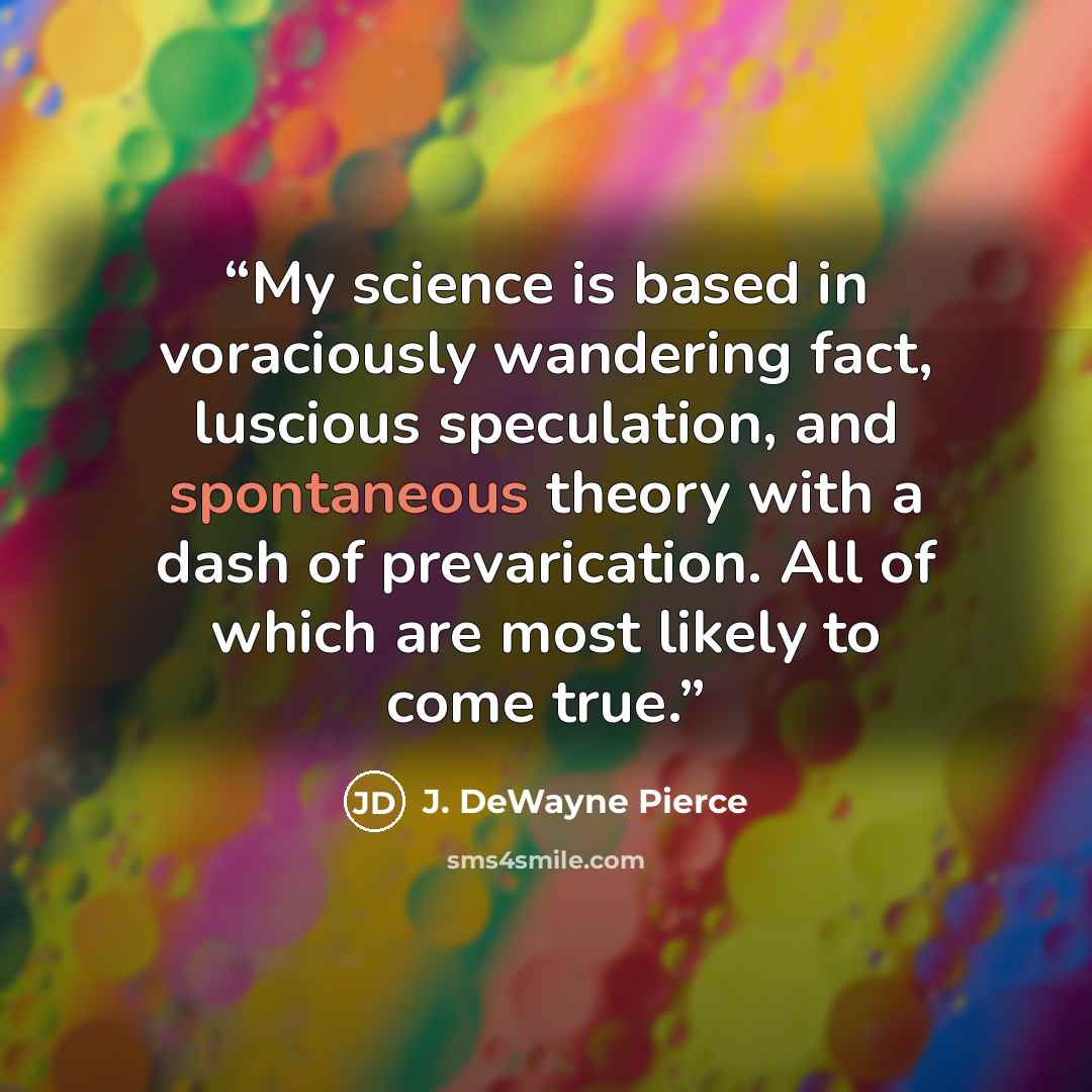 “My science is based in voraciously wandering fact, luscious speculation, and spontaneous theory with a dash of prevarication. All of which are most likely to come true.” quote by J. DeWayne Pierce