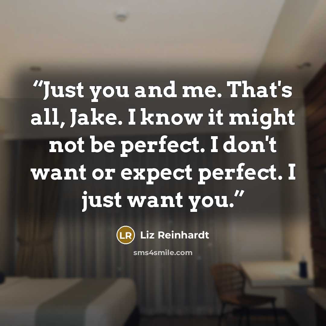 “Just you and me. That's all, Jake. I know it might not be perfect. I don't want or expect perfect. I just want you.” quote by Liz Reinhardt