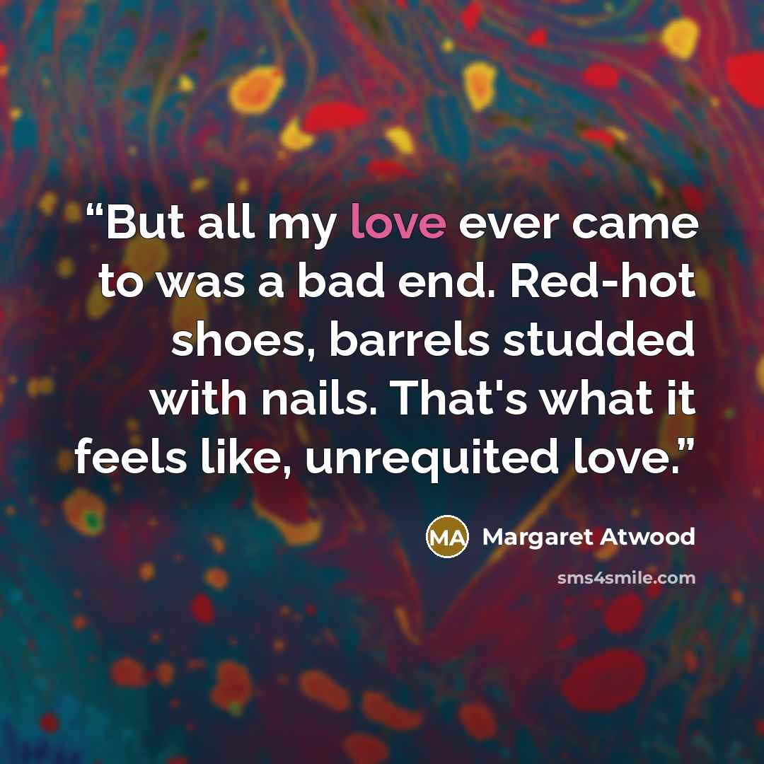 “But all my love ever came to was a bad end. Red-hot shoes, barrels studded with nails. That's what it feels like, unrequited love.” quote by Margaret Atwood