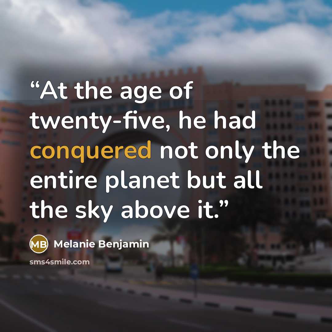 “At the age of twenty-five, he had conquered not only the entire planet but all the sky above it.” quote by Melanie Benjamin
