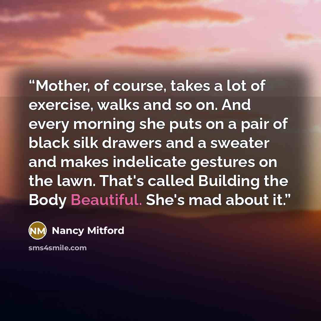 “Mother, of course, takes a lot of exercise, walks and so on. And every morning she puts on a pair of black silk drawers and a sweater and makes indelicate gestures on the lawn. That's called Building the Body Beautiful. She's mad about it.” quote by Nancy Mitford
