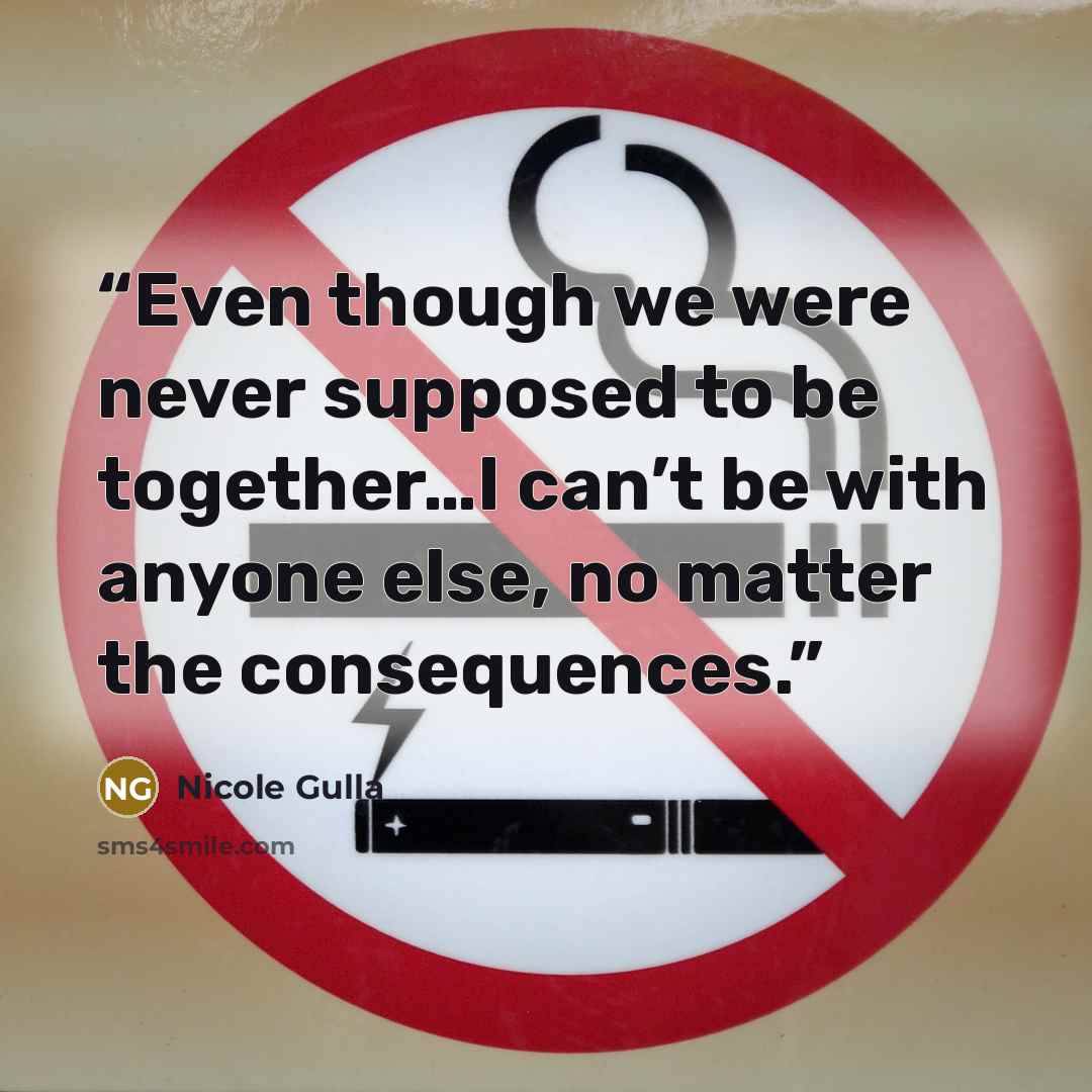 “Even though we were never supposed to be together…I can’t be with anyone else, no matter the consequences.” quote by Nicole Gulla