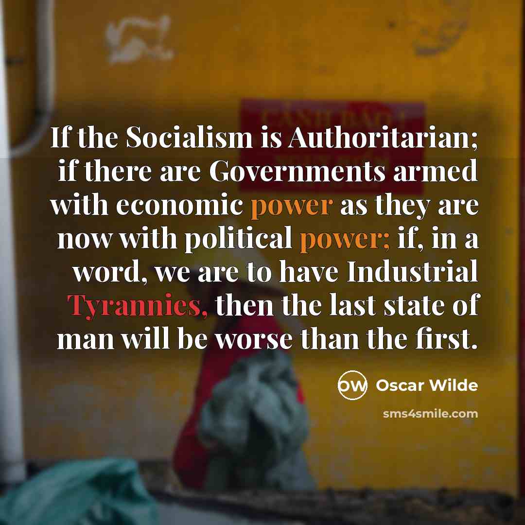 “If the Socialism is Authoritarian; if there are Governments armed with economic power as they are now with political power; if, in a word, we are to have Industrial Tyrannies, then the last state of man will be worse than the first.” quote by Oscar Wilde