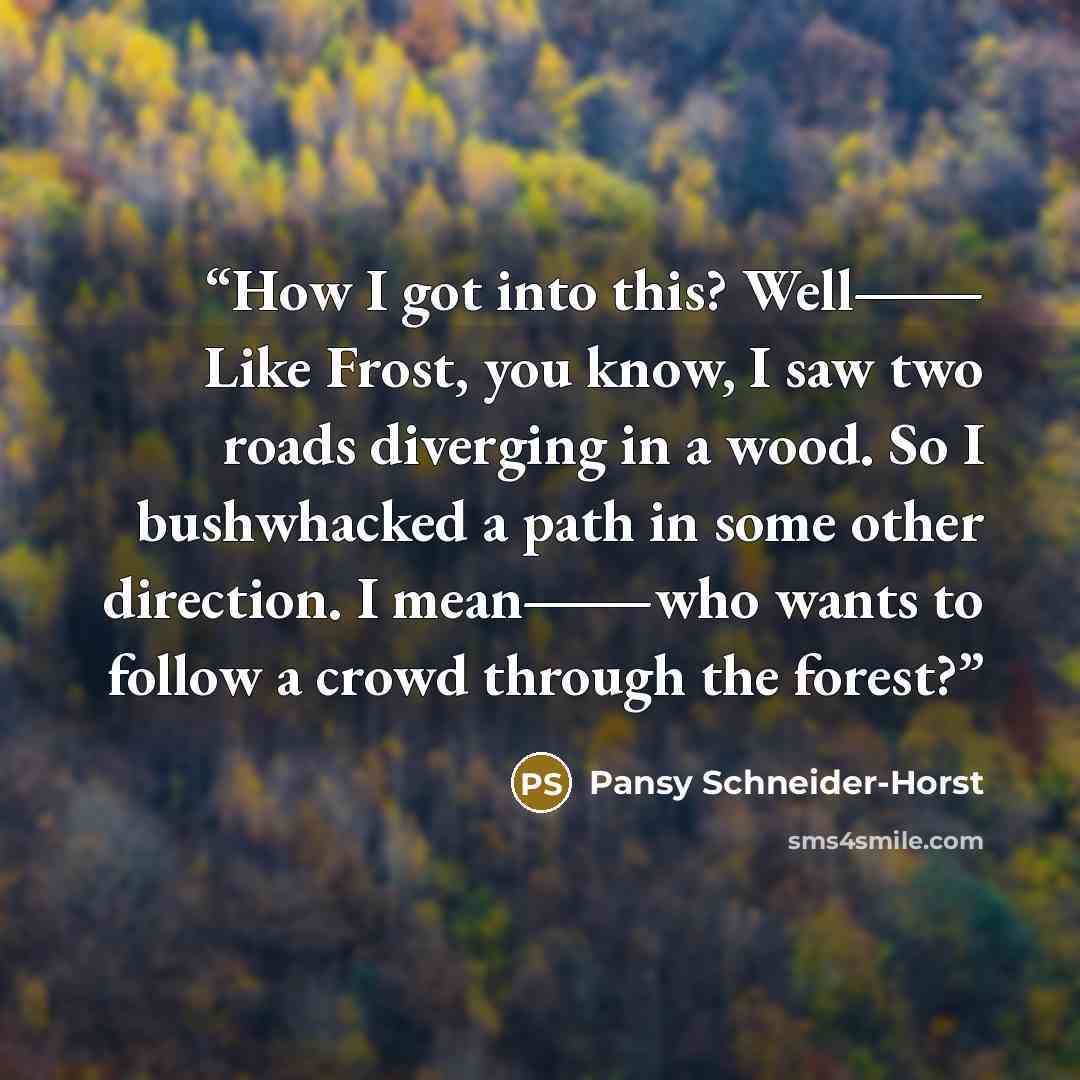 “How I got into this? Well― Like Frost, you know, I saw two roads diverging in a wood. So I bushwhacked a path in some other direction. I mean―who wants to follow a crowd through the forest?” quote by Pansy Schneider-Horst