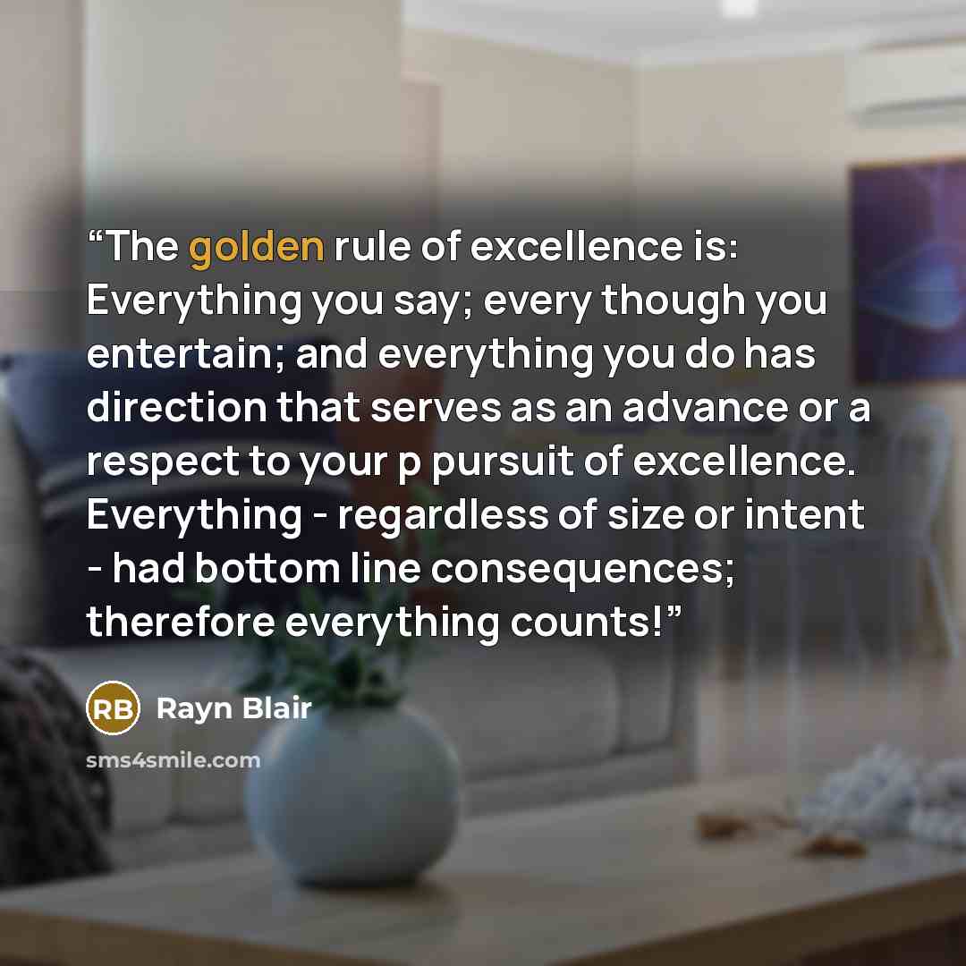 “The golden rule of excellence is: Everything you say; every though you entertain; and everything you do has direction that serves as an advance or a respect to your p pursuit of excellence. Everything - regardless of size or intent - had bottom line consequences; therefore everything counts!” quote by Rayn Blair