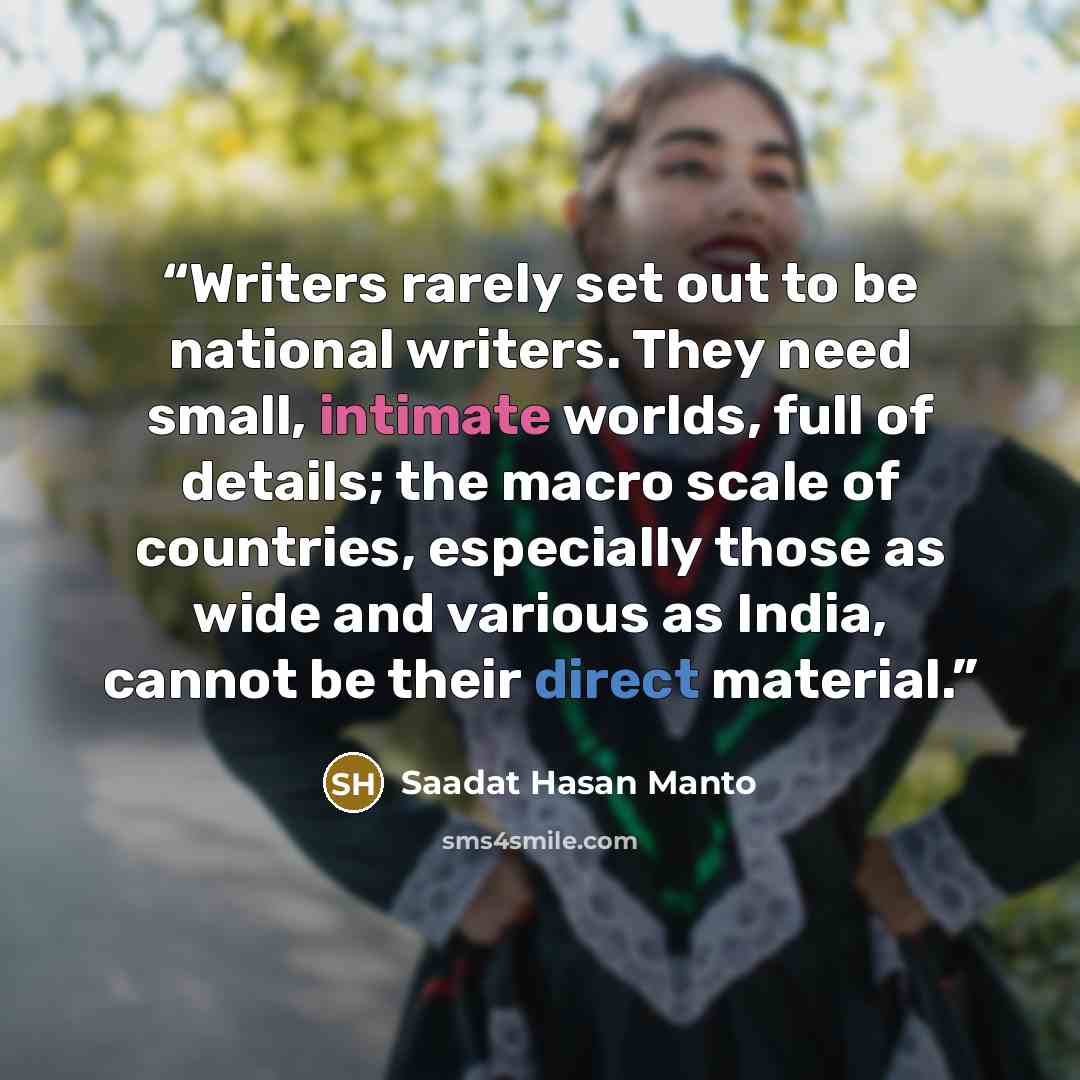 “Writers rarely set out to be national writers. They need small, intimate worlds, full of details; the macro scale of countries, especially those as wide and various as India, cannot be their direct material.” quote by Saadat Hasan Manto