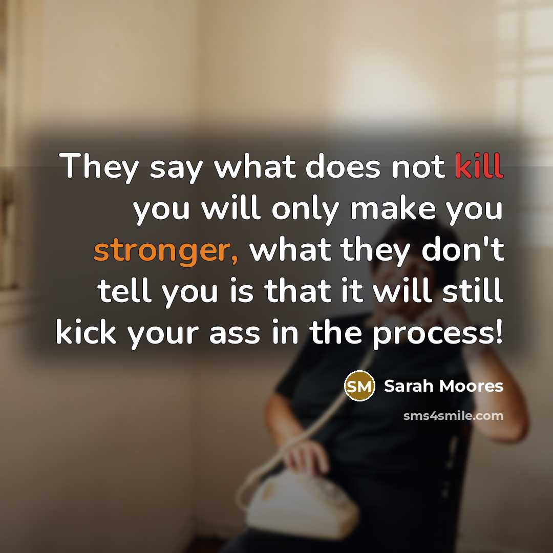 “They say what does not kill you will only make you stronger, what they don't tell you is that it will still kick your ass in the process!” quote by Sarah Moores