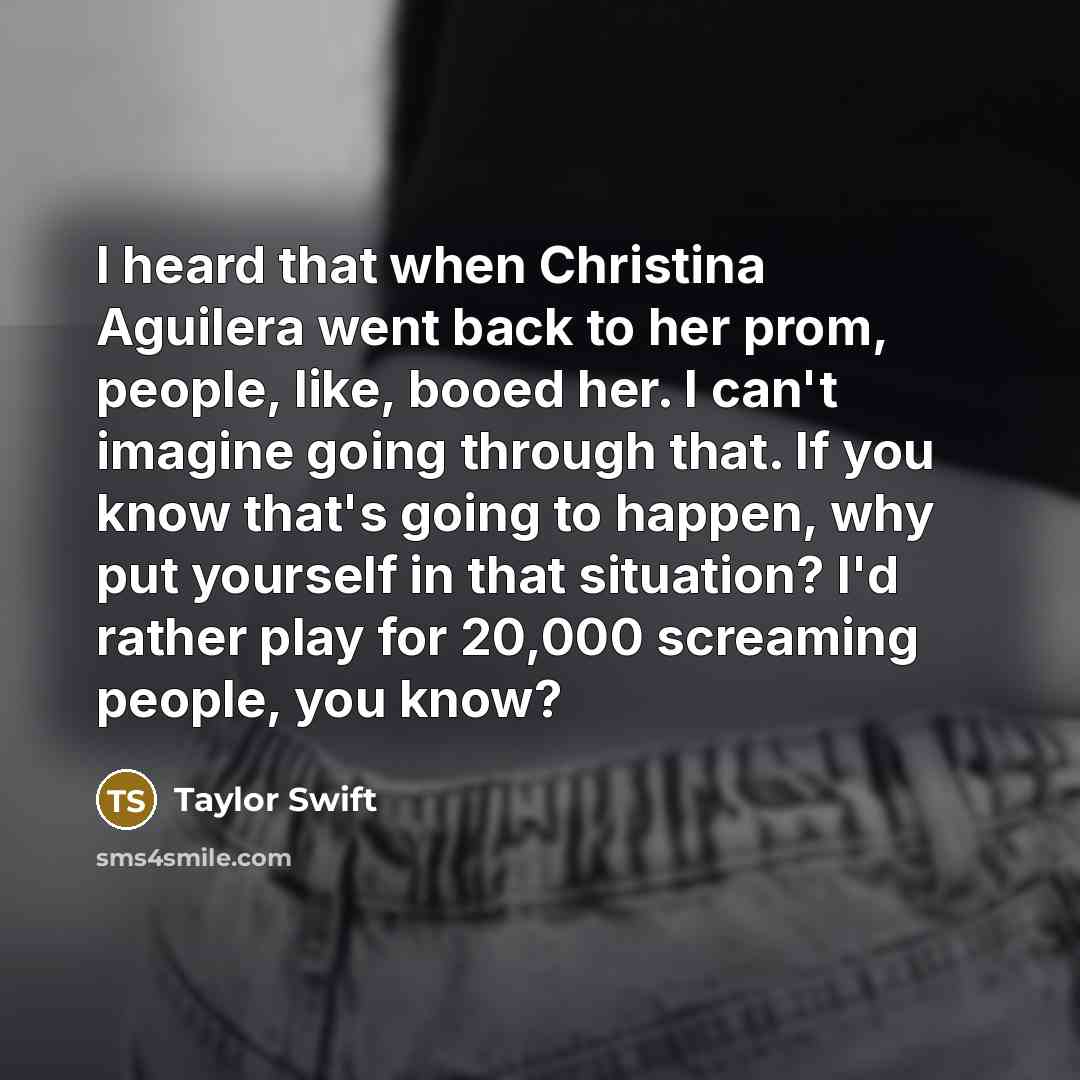 “I heard that when Christina Aguilera went back to her prom, people, like, booed her. I can't imagine going through that. If you know that's going to happen, why put yourself in that situation? I'd rather play for 20,000 screaming people, you know?” quote by Taylor Swift