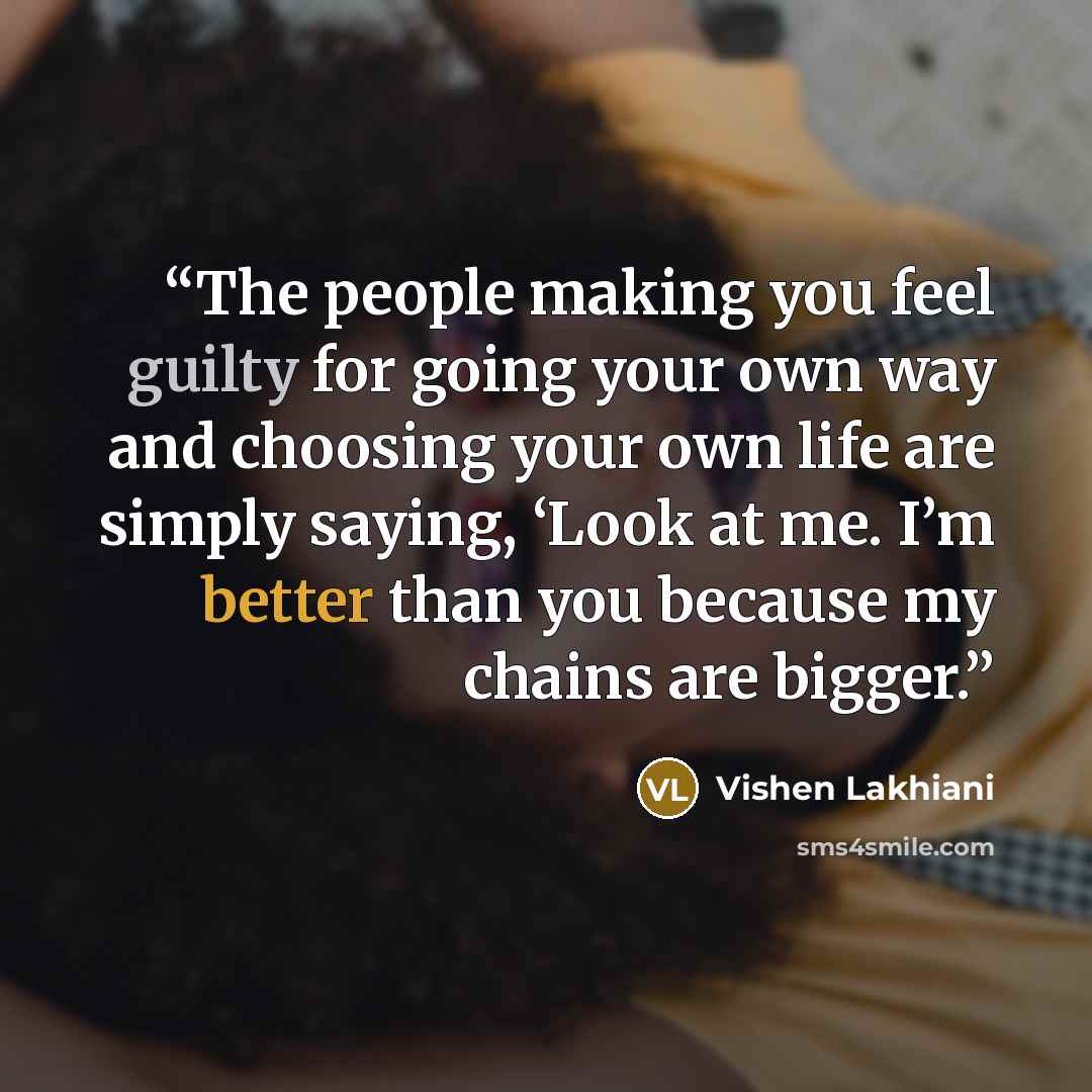“The people making you feel guilty for going your own way and choosing your own life are simply saying, ‘Look at me. I’m better than you because my chains are bigger.” quote by Vishen Lakhiani