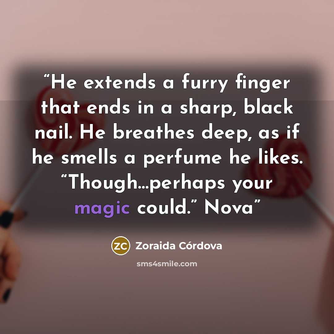 “He extends a furry finger that ends in a sharp, black nail. He breathes deep, as if he smells a perfume he likes. “Though…perhaps your magic could.” Nova” quote by Zoraida Córdova