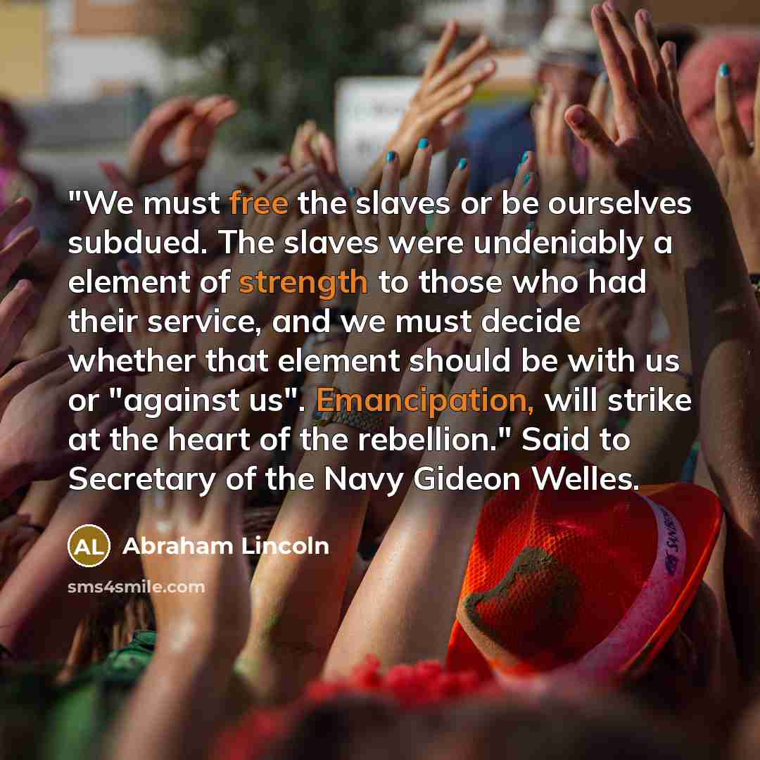 “"We must free the slaves or be ourselves subdued. The slaves were undeniably a element of strength to those who had their service, and we must decide whether that element should be with us or "against us". Emancipation, will strike at the heart of the rebellion." Said to Secretary of the Navy…” quote by Abraham Lincoln