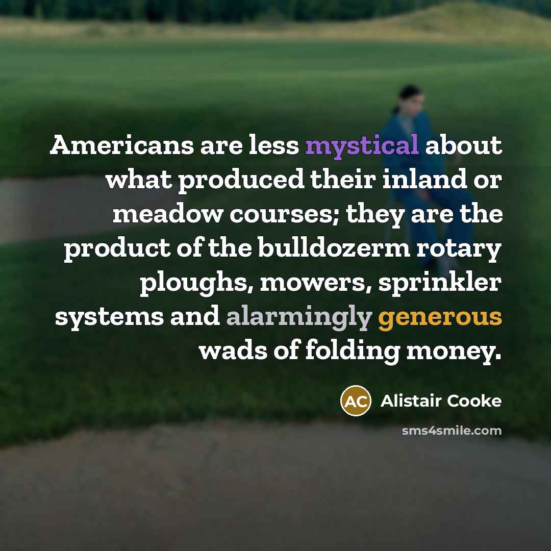 “Americans are less mystical about what produced their inland or meadow courses; they are the product of the bulldozerm rotary ploughs, mowers, sprinkler systems and alarmingly generous wads of folding money.” quote by Alistair Cooke