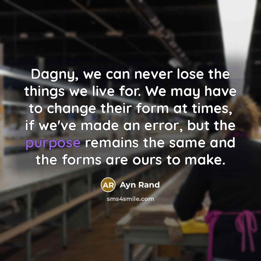 “Dagny, we can never lose the things we live for. We may have to change their form at times, if we've made an error, but the purpose remains the same and the forms are ours to make.” quote by Ayn Rand
