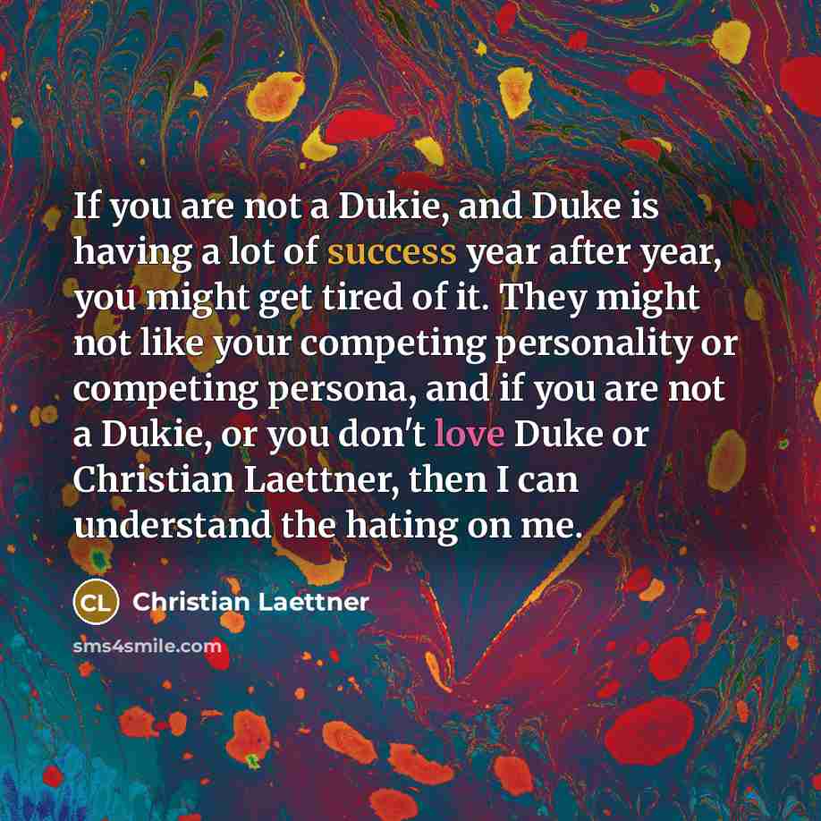 “If you are not a Dukie, and Duke is having a lot of success year after year, you might get tired of it. They might not like your competing personality or competing persona, and if you are not a Dukie, or you don't love Duke or Christian Laettner, then I can understand the hating on me.” quote by Christian Laettner