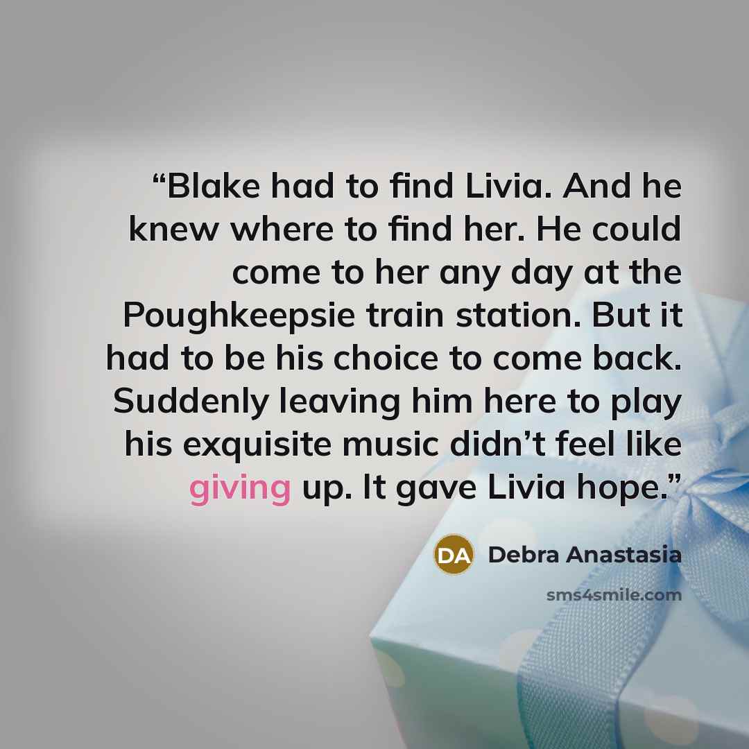“Blake had to find Livia. And he knew where to find her. He could come to her any day at the Poughkeepsie train station. But it had to be his choice to come back. Suddenly leaving him here to play his exquisite music didn’t feel like giving up. It gave Livia hope.” quote by Debra Anastasia
