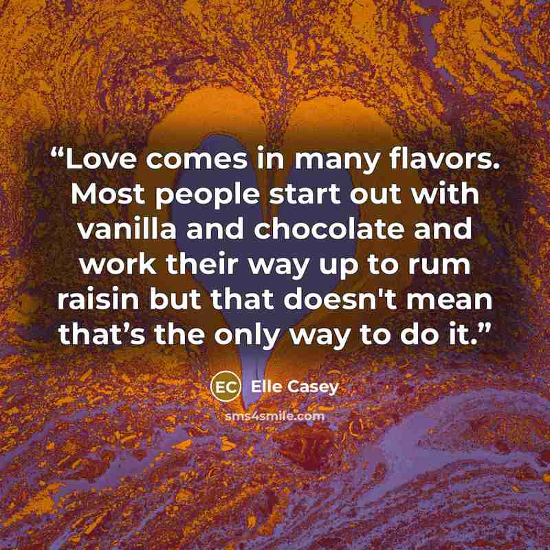 “Love comes in many flavors. Most people start out with vanilla and chocolate and work their way up to rum raisin but that doesn't mean that’s the only way to do it.” quote by Elle Casey