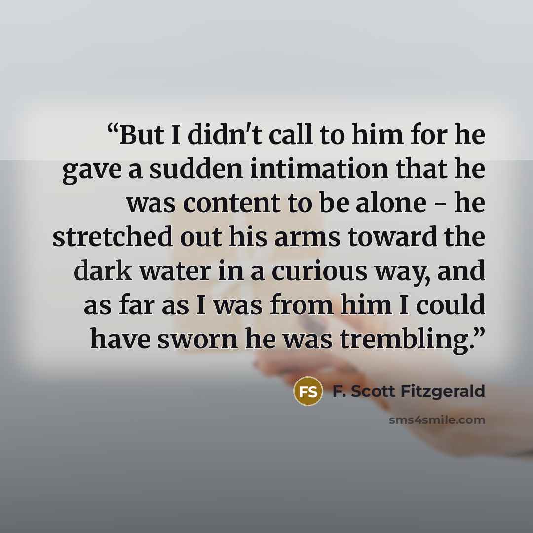“But I didn't call to him for he gave a sudden intimation that he was content to be alone - he stretched out his arms toward the dark water in a curious way, and as far as I was from him I could have sworn he was trembling.” quote by F. Scott Fitzgerald