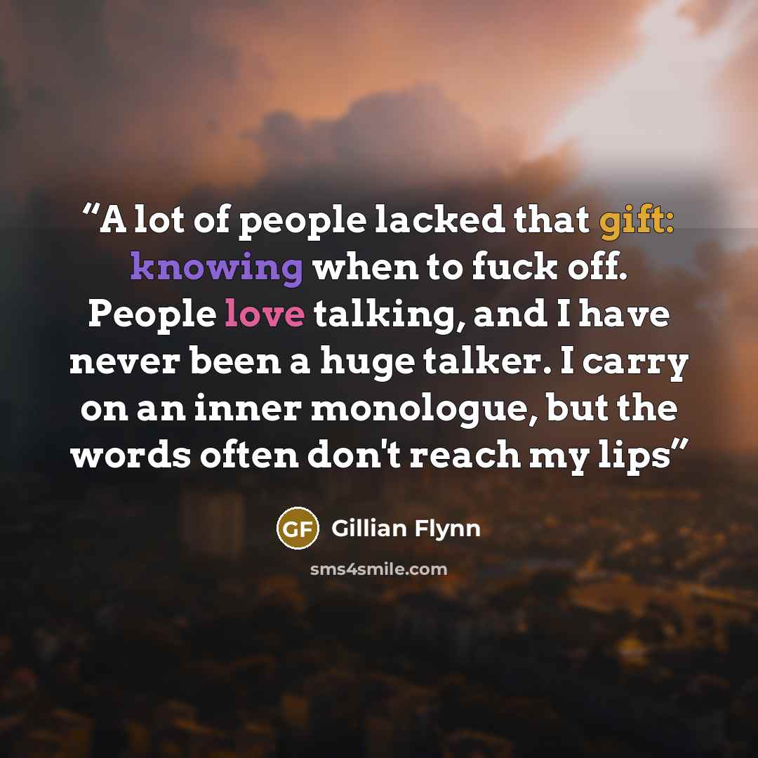 “A lot of people lacked that gift: knowing when to fuck off. People love talking, and I have never been a huge talker. I carry on an inner monologue, but the words often don't reach my lips” quote by Gillian Flynn