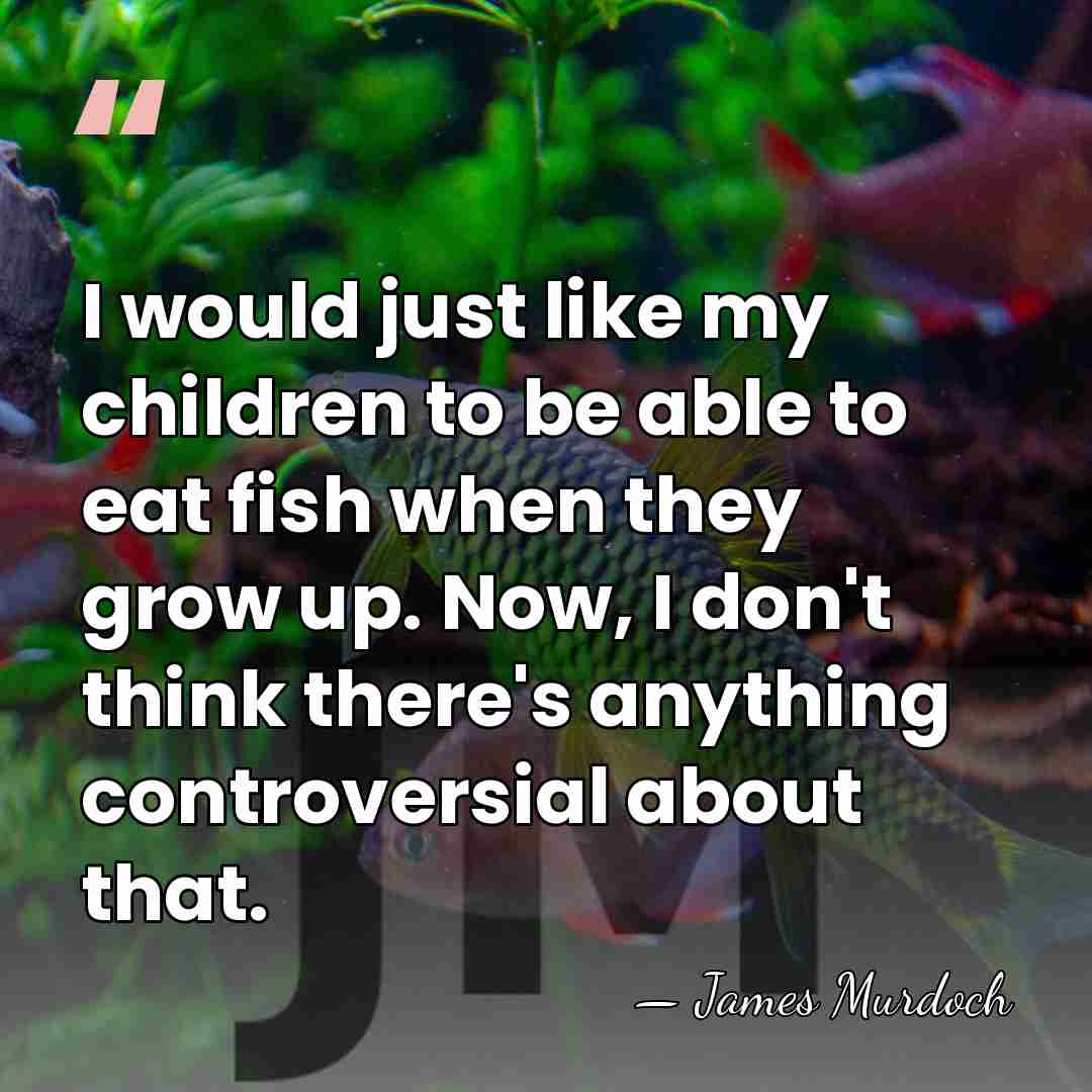 I would just like my children to be able to eat fish&hellip; - James Murdoch
