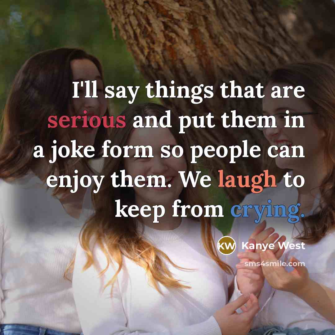“I'll say things that are serious and put them in a joke form so people can enjoy them. We laugh to keep from crying.” quote by Kanye West