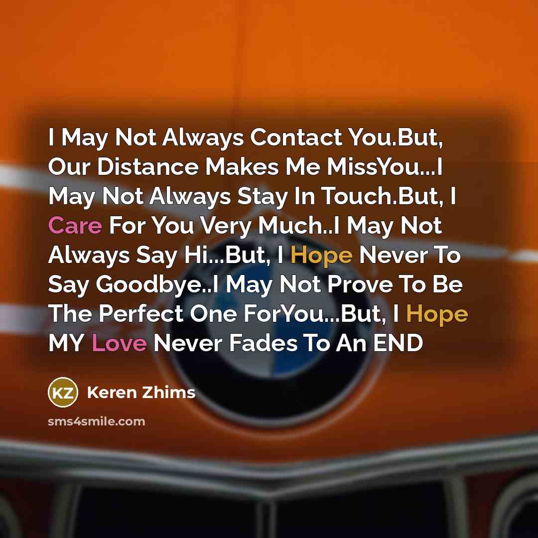 “I May Not Always Contact You.But, Our Distance Makes Me MissYou...I May Not Always Stay In Touch.But, I Care For You Very Much..I May Not Always Say Hi...But, I Hope Never To Say Goodbye..I May Not Prove To Be The Perfect One ForYou...But, I Hope MY Love Never Fades To An END” quote by Keren Zhims