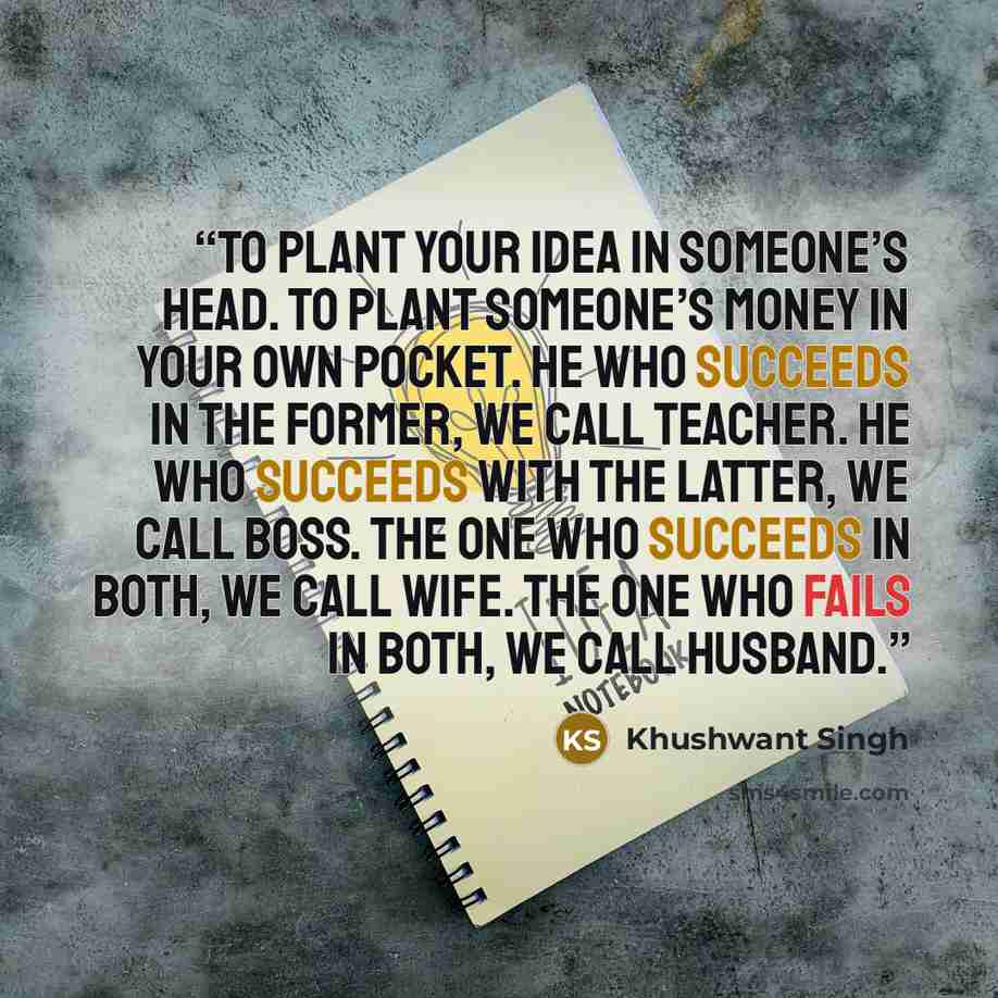 “To plant your idea in someone’s head. To plant someone’s money in your own pocket. He who succeeds in the former, we call teacher. He who succeeds with the latter, we call boss. The one who succeeds in both, we call wife. The one who fails in both, we call husband.” quote by Khushwant Singh