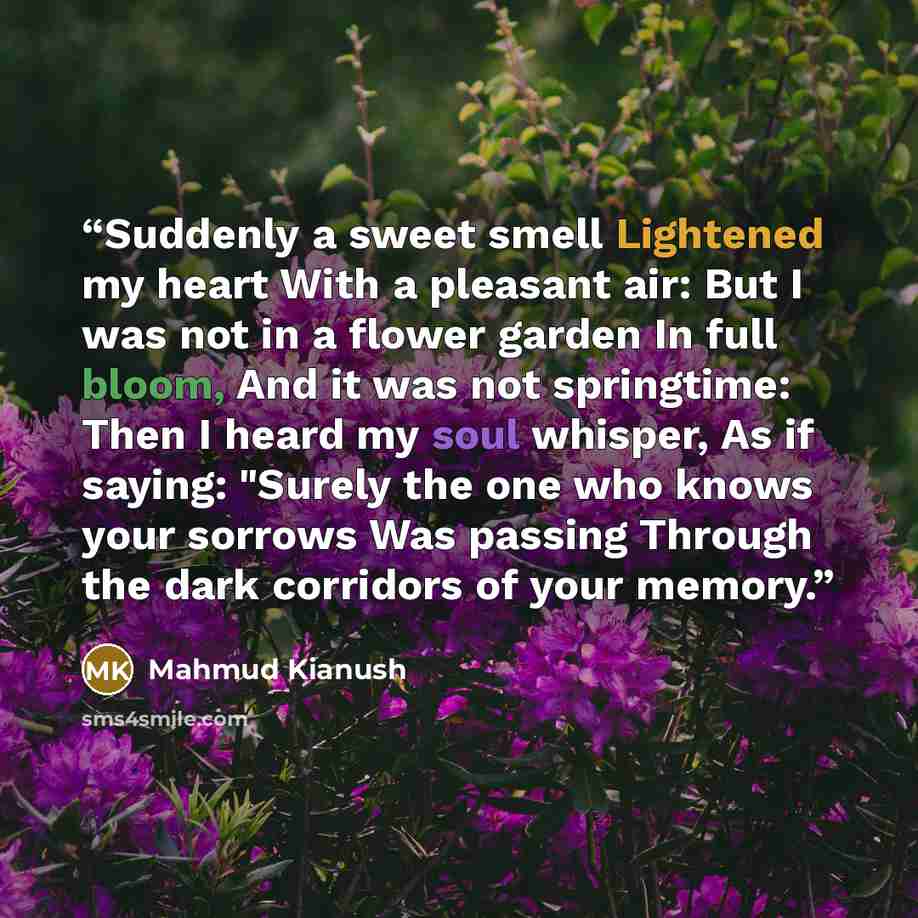 “Suddenly a sweet smell Lightened my heart With a pleasant air: But I was not in a flower garden In full bloom, And it was not springtime: Then I heard my soul whisper, As if saying: "Surely the one who knows your sorrows Was passing Through the dark corridors of your memory.” quote by Mahmud Kianush