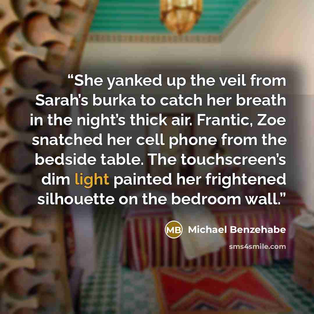 “She yanked up the veil from Sarah’s burka to catch her breath in the night’s thick air. Frantic, Zoe snatched her cell phone from the bedside table. The touchscreen’s dim light painted her frightened silhouette on the bedroom wall.” quote by Michael Benzehabe