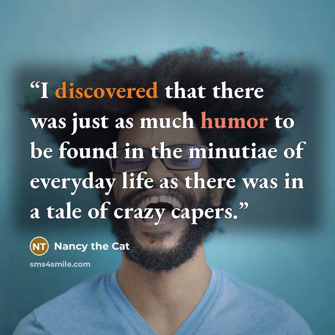 “I discovered that there was just as much humor to be found in the minutiae of everyday life as there was in a tale of crazy capers.” quote by Nancy the Cat