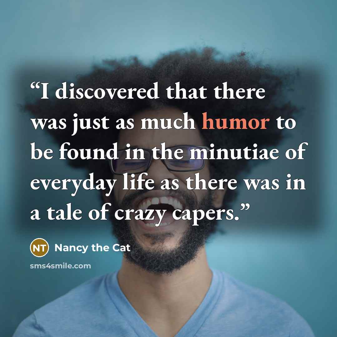 “I discovered that there was just as much humor to be found in the minutiae of everyday life as there was in a tale of crazy capers.” quote by Nancy the Cat
