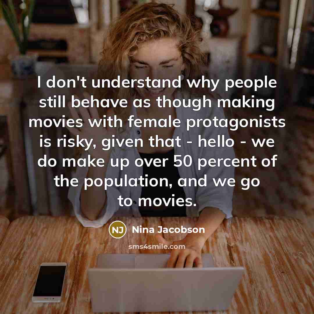 “I don't understand why people still behave as though making movies with female protagonists is risky, given that - hello - we do make up over 50 percent of the population, and we go to movies.” quote by Nina Jacobson