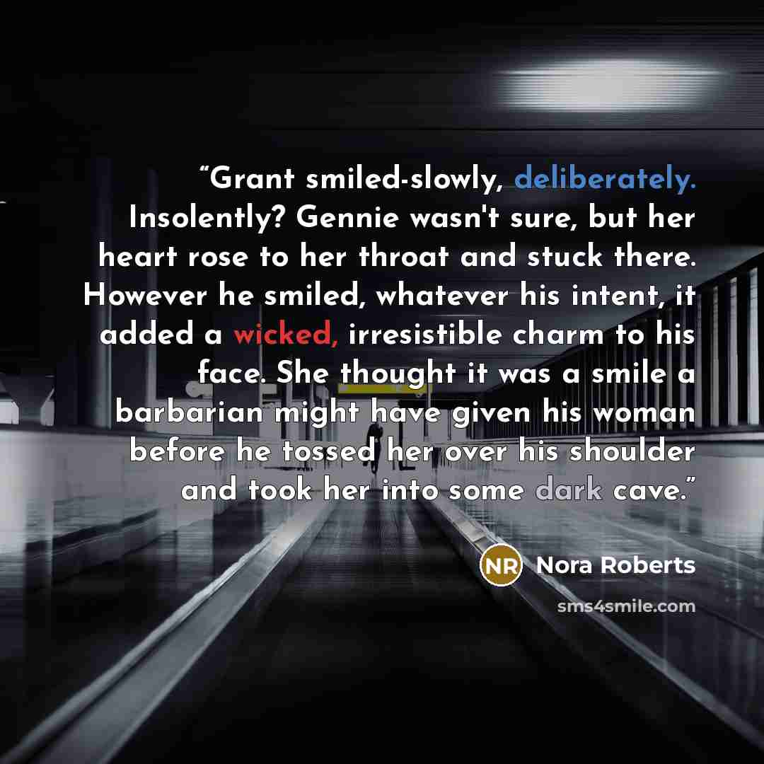“Grant smiled-slowly, deliberately. Insolently? Gennie wasn't sure, but her heart rose to her throat and stuck there. However he smiled, whatever his intent, it added a wicked, irresistible charm to his face. She thought it was a smile a barbarian might have given his woman before he tossed her…” quote by Nora Roberts