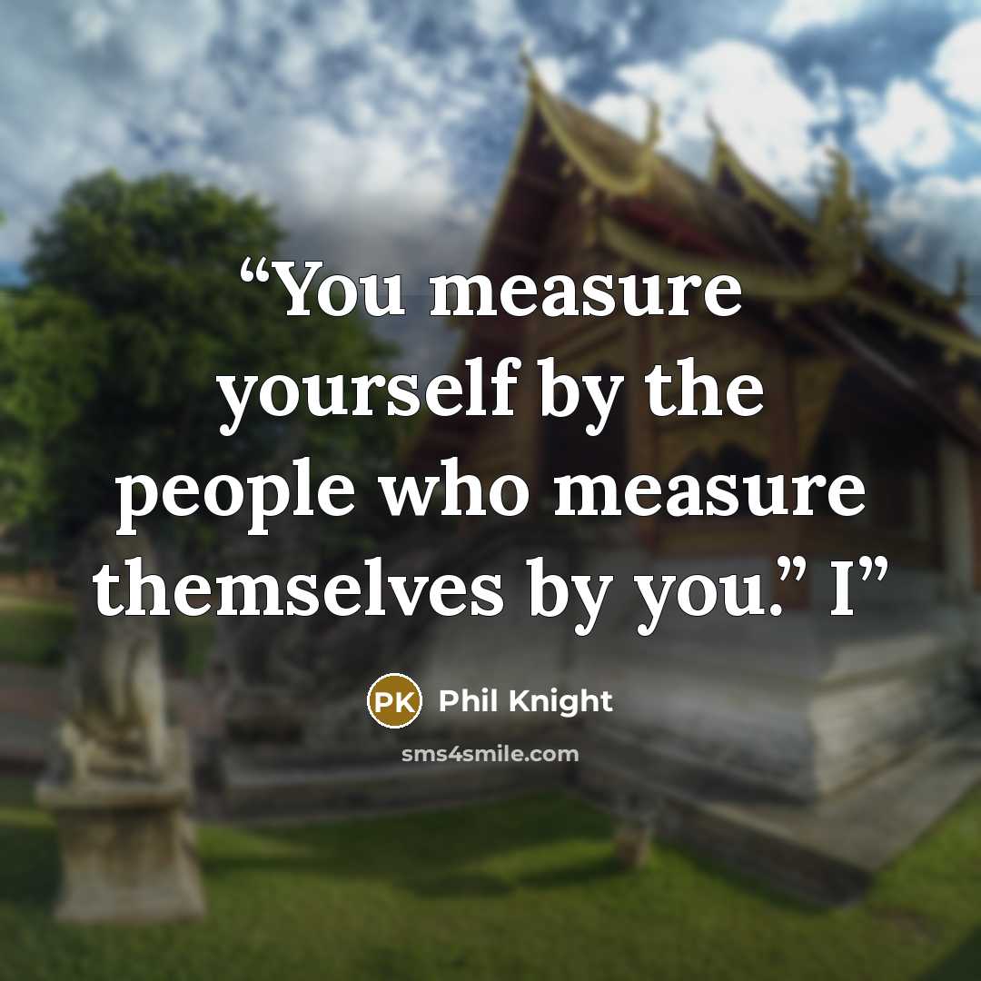 “You measure yourself by the people who measure themselves by you.” I” quote by Phil Knight