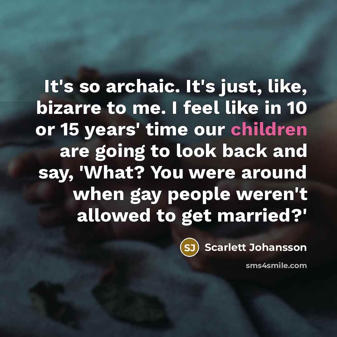 “It's so archaic. It's just, like, bizarre to me. I feel like in 10 or 15 years' time our children are going to look back and say, 'What? You were around when gay people weren't allowed to get married?'” quote by Scarlett Johansson