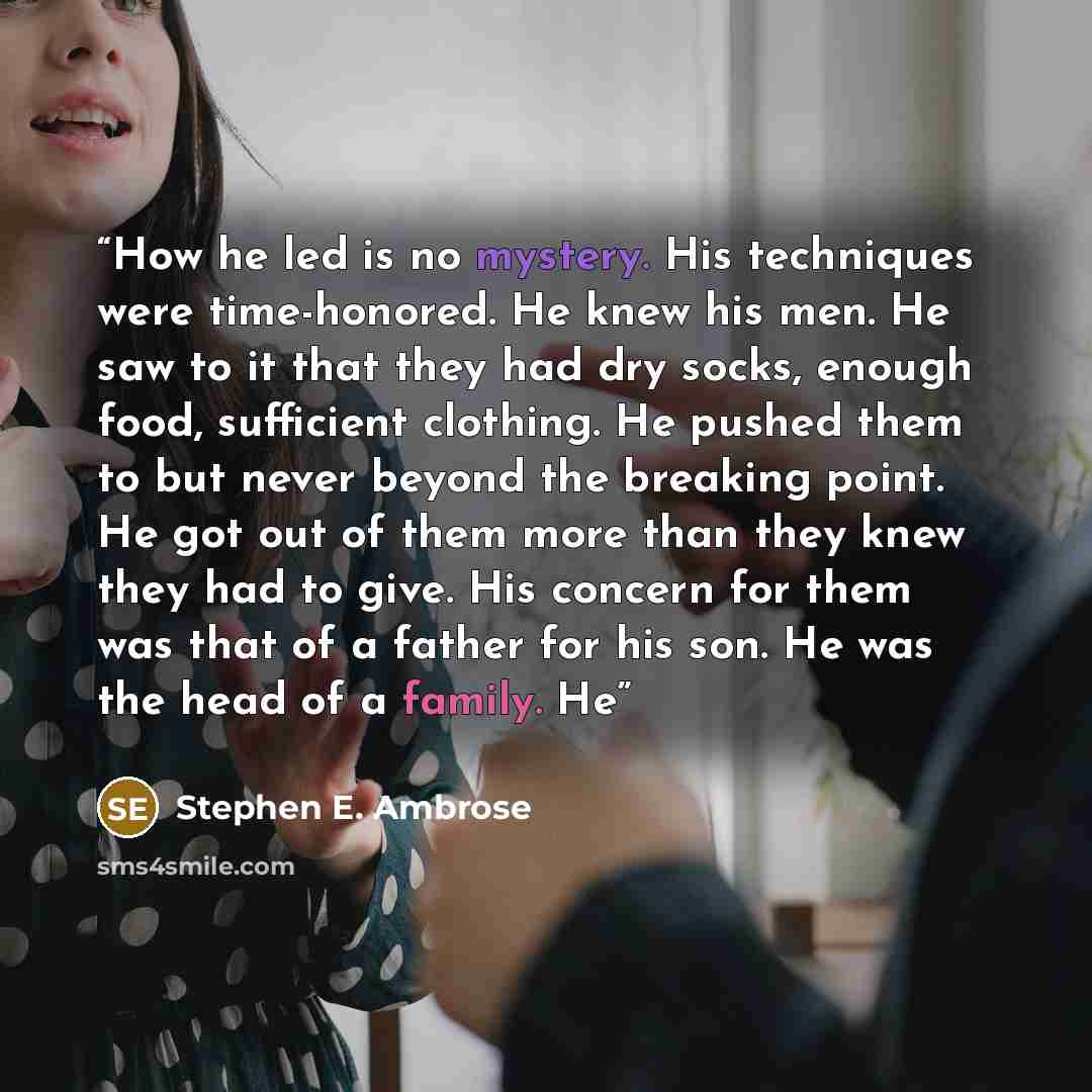 “How he led is no mystery. His techniques were time-honored. He knew his men. He saw to it that they had dry socks, enough food, sufficient clothing. He pushed them to but never beyond the breaking point. He got out of them more than they knew they had to give. His concern for them was that of a…” quote by Stephen E. Ambrose