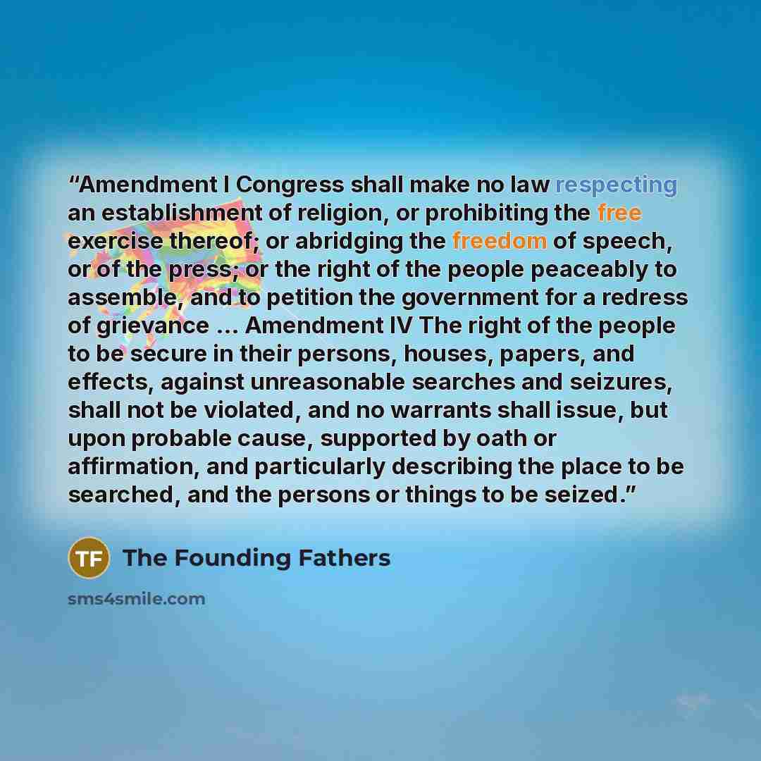 “Amendment I Congress shall make no law respecting an establishment of religion, or prohibiting the free exercise thereof; or abridging the freedom of speech, or of the press; or the right of the people peaceably to assemble, and to petition the government for a redress of grievance ... Amendment…” quote by The Founding Fathers