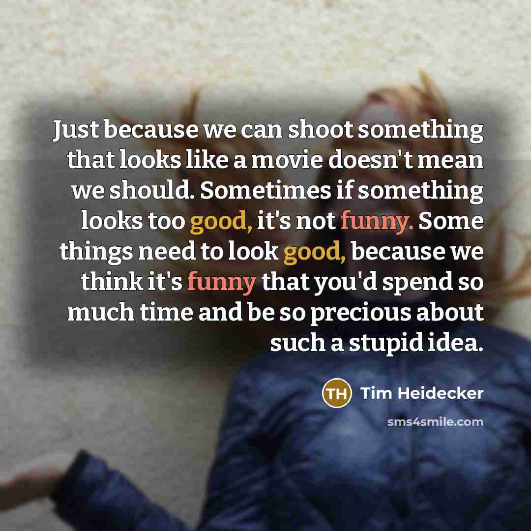 “Just because we can shoot something that looks like a movie doesn't mean we should. Sometimes if something looks too good, it's not funny. Some things need to look good, because we think it's funny that you'd spend so much time and be so precious about such a stupid idea.” quote by Tim Heidecker