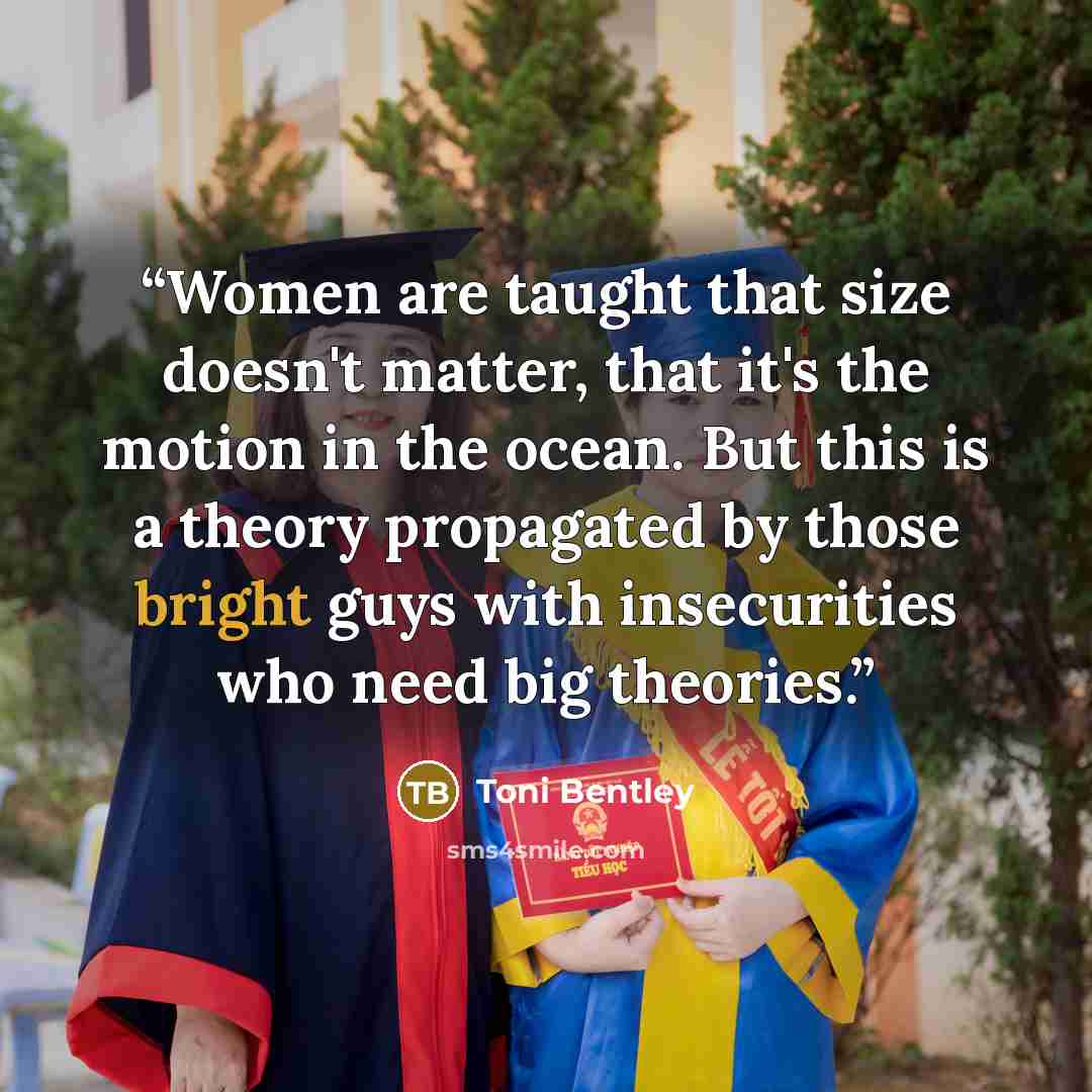 “Women are taught that size doesn't matter, that it's the motion in the ocean. But this is a theory propagated by those bright guys with insecurities who need big theories.” quote by Toni Bentley