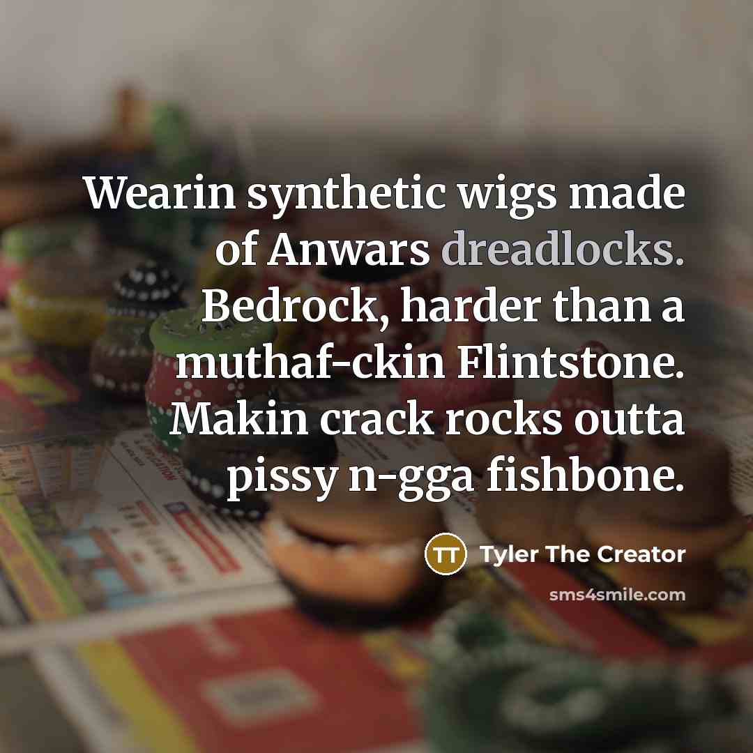 “Wearin synthetic wigs made of Anwars dreadlocks. Bedrock, harder than a muthaf-ckin Flintstone. Makin crack rocks outta pissy n-gga fishbone.” quote by Tyler The Creator